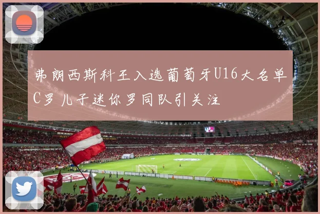 弗朗西斯科王入选葡萄牙U16大名单C罗儿子迷你罗同队引关注