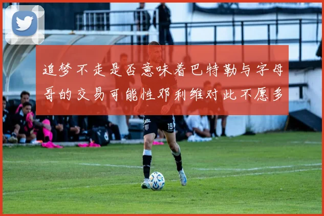 追梦不走是否意味着巴特勒与字母哥的交易可能性邓利维对此不愿多谈
