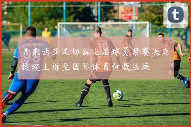 马来西亚足协就七名球员禁赛决定提起上诉至国际体育仲裁法庭