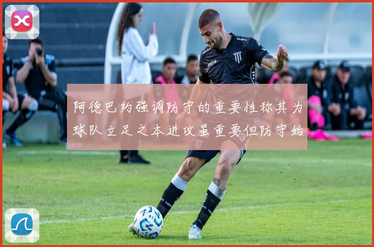 阿德巴约强调防守的重要性称其为球队立足之本进攻虽重要但防守始终是核心
