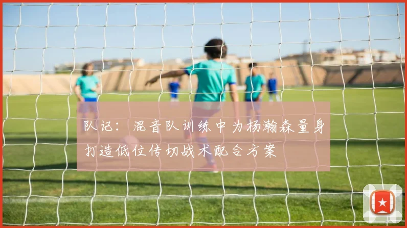 队记：混音队训练中为杨瀚森量身打造低位传切战术配合方案