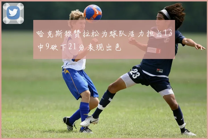 哈克斯称赞拉松为球队活力担当13中9砍下21分表现出色