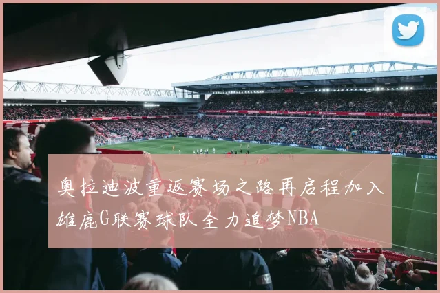 奥拉迪波重返赛场之路再启程加入雄鹿G联赛球队全力追梦NBA