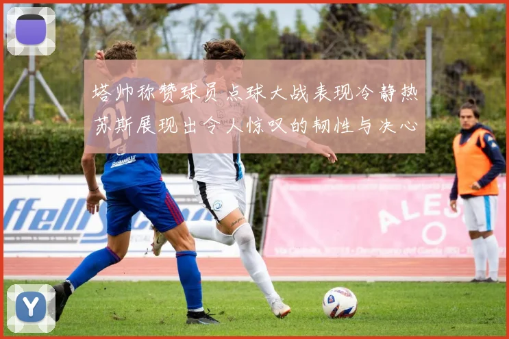 塔帅称赞球员点球大战表现冷静热苏斯展现出令人惊叹的韧性与决心