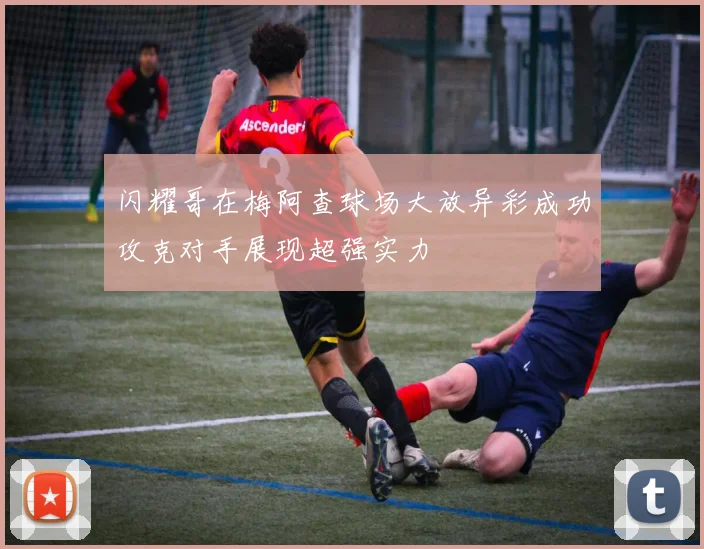闪耀哥在梅阿查球场大放异彩成功攻克对手展现超强实力