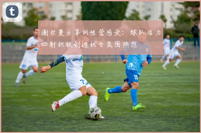 谢尔曼分享训练营感受：球队活力四射积极创造机会氛围热烈