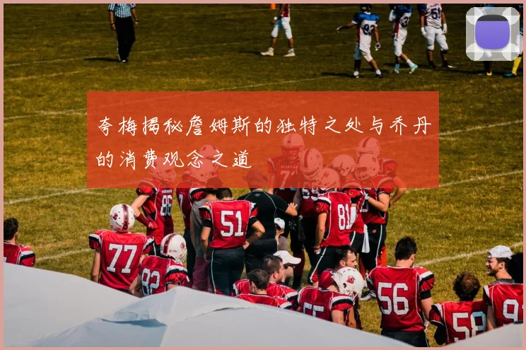 夸梅揭秘詹姆斯的独特之处与乔丹的消费观念之道