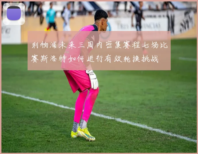利物浦未来三周内密集赛程七场比赛斯洛特如何进行有效轮换挑战