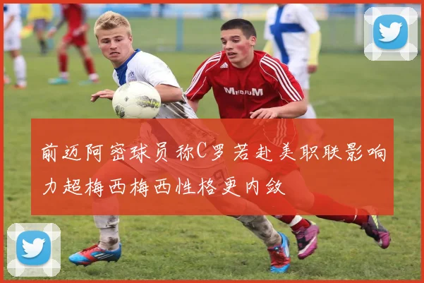 前迈阿密球员称C罗若赴美职联影响力超梅西梅西性格更内敛