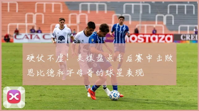 硬仗不虚！美媒盘点季后赛中击败恩比德和字母哥的球星表现