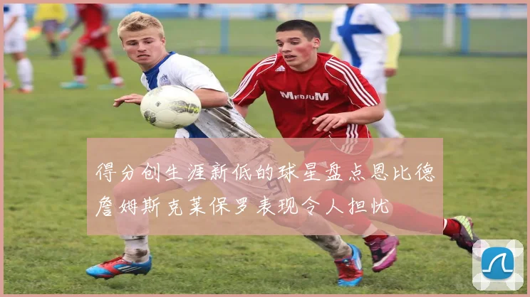 得分创生涯新低的球星盘点恩比德詹姆斯克莱保罗表现令人担忧