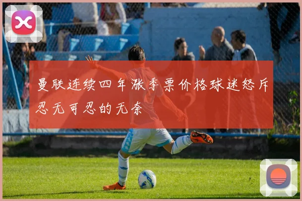 曼联连续四年涨季票价格球迷怒斥忍无可忍的无奈