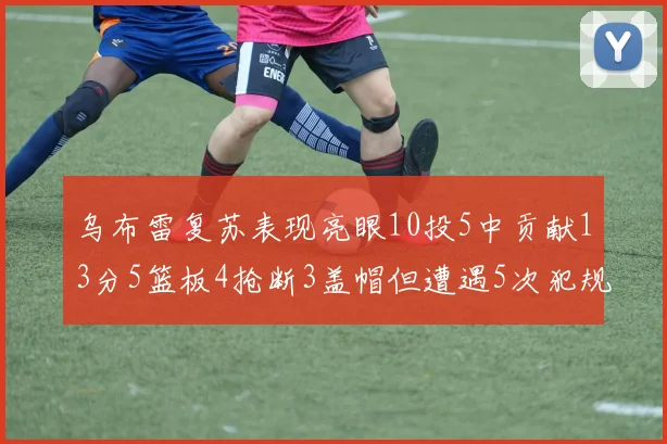 乌布雷复苏表现亮眼10投5中贡献13分5篮板4抢断3盖帽但遭遇5次犯规