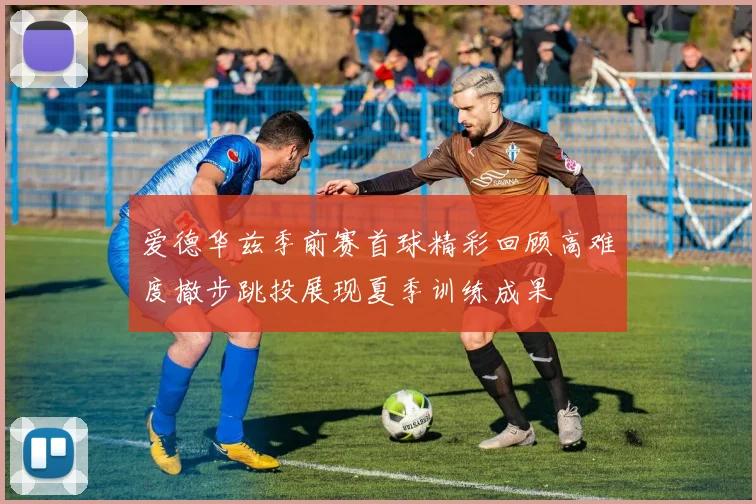 爱德华兹季前赛首球精彩回顾高难度撤步跳投展现夏季训练成果